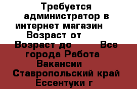 Требуется администратор в интернет магазин.  › Возраст от ­ 22 › Возраст до ­ 40 - Все города Работа » Вакансии   . Ставропольский край,Ессентуки г.